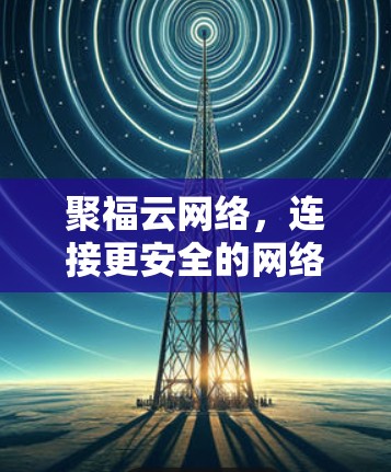 聚福云网络,连接更安全的网络,提升通信体验 聚福云网络,连接更安全的网络,提升通信体验