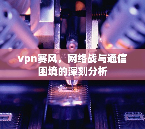 vpn赛风，网络战与通信困境的深刻分析
