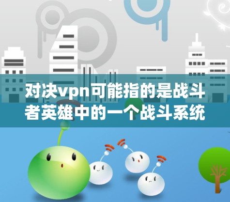 对决vpn可能指的是战斗者英雄中的一个战斗系统，也可能是某个传说小说中的设定。以下是对战斗者英雄对决vpn的详细说明和可能的背景