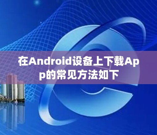 在Android设备上下载App的常见方法如下 在Android设备上下载App的常见方法如下