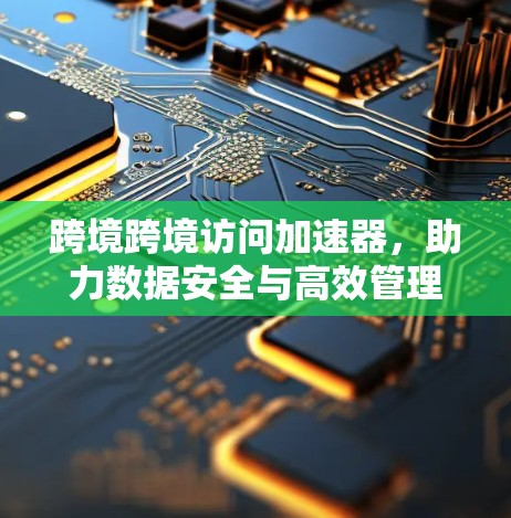 跨境跨境访问加速器，助力数据安全与高效管理