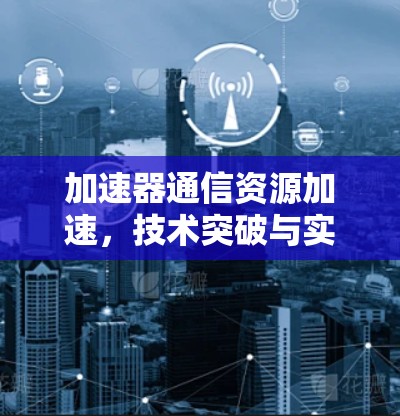 加速器通信资源加速，技术突破与实际应用
