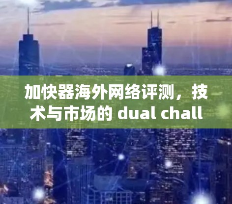 加快器海外网络评测，技术与市场的 dual challenge