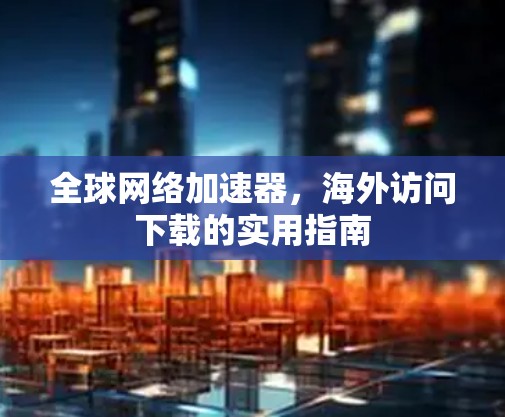 全球网络加速器,海外访问下载的实用指南 全球网络加速器,海外访问下载的实用指南