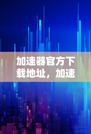 加速器官方下载地址，加速至辉煌的必经之路