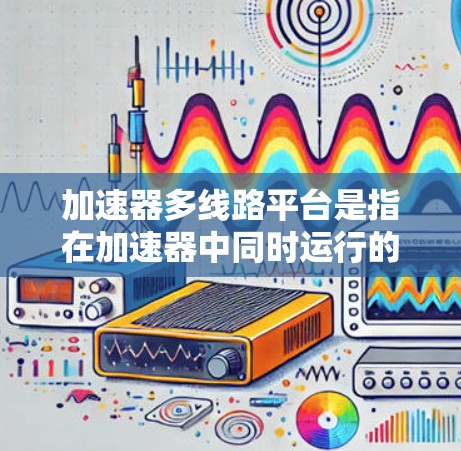 加速器多线路平台是指在加速器中同时运行的多个加速器部件，它们通过不同的电路和设计协同工作，共同提高加速效率和性能。常见的多线路平台包括主加速器、辅助加速器和辅助电路等部分