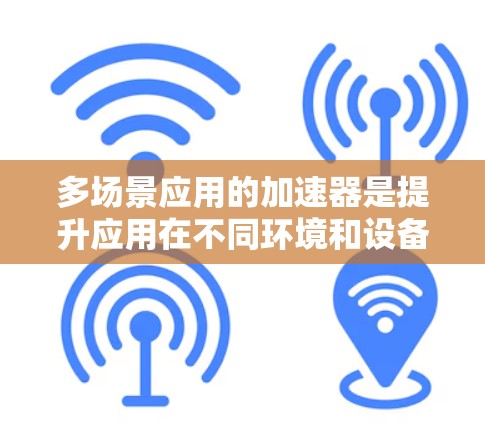 多场景应用的加速器是提升应用在不同环境和设备上的性能和兼容性的关键工具。以下是详细的解释和总结