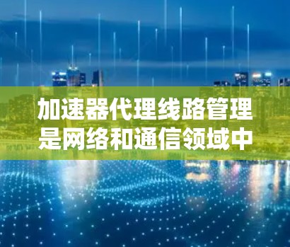加速器代理线路管理是网络和通信领域中的一个重要技术，涉及多个关键方面。以下是对该主题的详细总结