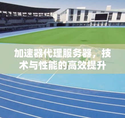 加速器代理服务器,技术与性能的高效提升 加速器代理服务器,技术与性能的高效提升