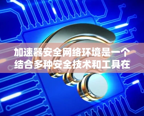 加速器安全网络环境是一个结合多种安全技术和工具在安全网络环境中工作的系统，旨在优化网络性能并保护网络环境的安全性。以下是对这一概念的详细解释