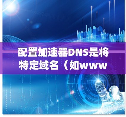 配置加速器DNS是将特定域名（如www.google.com）加速到特定DNS服务器（如192.168.1）的步骤。以下是详细的步骤指南