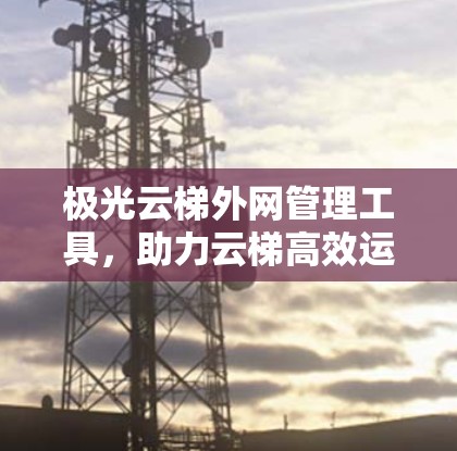极光云梯外网管理工具，助力云梯高效运营
