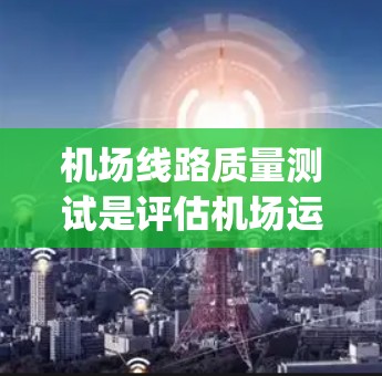 机场线路质量测试是评估机场运营效率和 passenger 体验的重要手段。以下是对这一主题的详细分析和总结