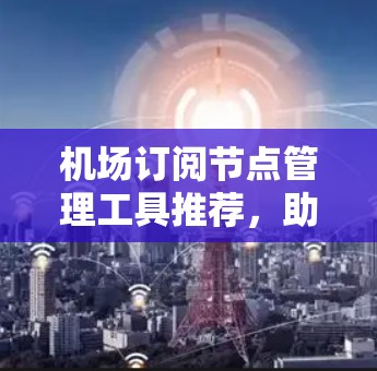 机场订阅节点管理工具推荐，助力机场数字化管理与优化