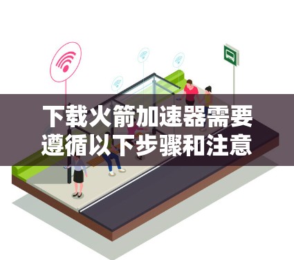 下载火箭加速器需要遵循以下步骤和注意事项