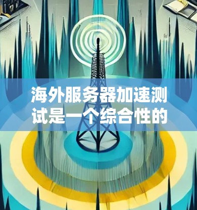 海外服务器加速测试是一个综合性的技术活动，旨在评估和优化服务器在海外的性能。以下是对该主题的详细介绍