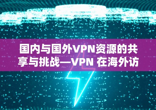国内与国外VPN资源的共享与挑战—VPN 在海外访问国内资源中的困境与机遇