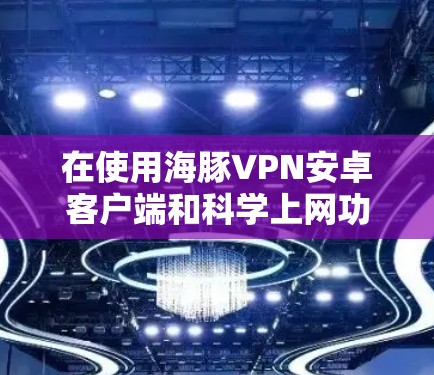 在使用海豚VPN安卓客户端和科学上网功能时，以下是一些实用的建议和步骤