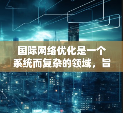 国际网络优化是一个系统而复杂的领域，旨在将中国的网络产品和服务与全球市场相匹配，提升用户体验。以下是针对国际网络优化的详细总结