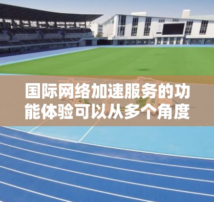 国际网络加速服务的功能体验可以从多个角度进行分析，以下是一些关键点的总结