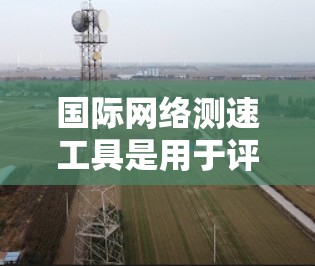 国际网络测速工具是用于评估和优化网络性能的工具，广泛应用于互联网用户。以下是一些常见的国际网络测速工具及其特点和使用方法