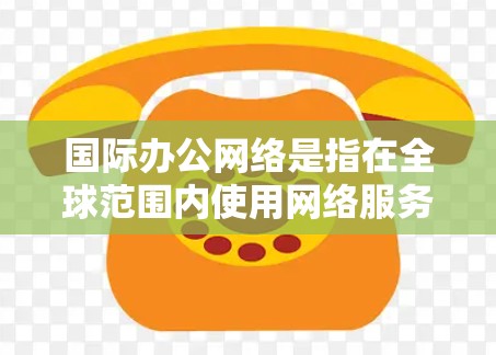 国际办公网络是指在全球范围内使用网络服务来进行办公、协作或学习的网络环境。国际办公网络主要有以下几种类型