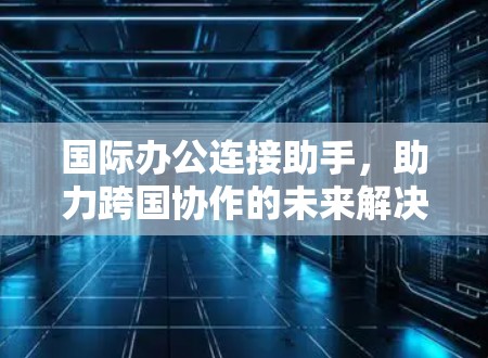国际办公连接助手，助力跨国协作的未来解决方案