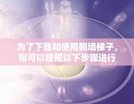 为了下载和使用翻墙梯子，您可以按照以下步骤进行